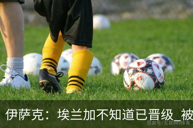 伊萨克：埃兰加不知道已晋级 被我小小训了一顿！怪不得他不高兴