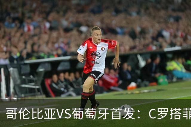 哥伦比亚VS葡萄牙首发：C罗搭菲利克斯 B费配巴黎班底