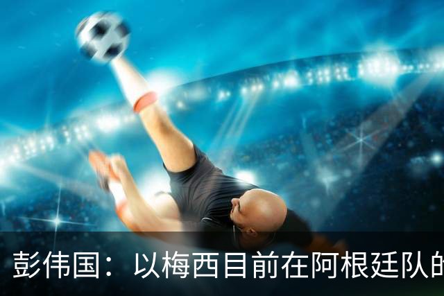彭伟国：以梅西目前在阿根廷队的地位，很有可能再踢一届世界杯
