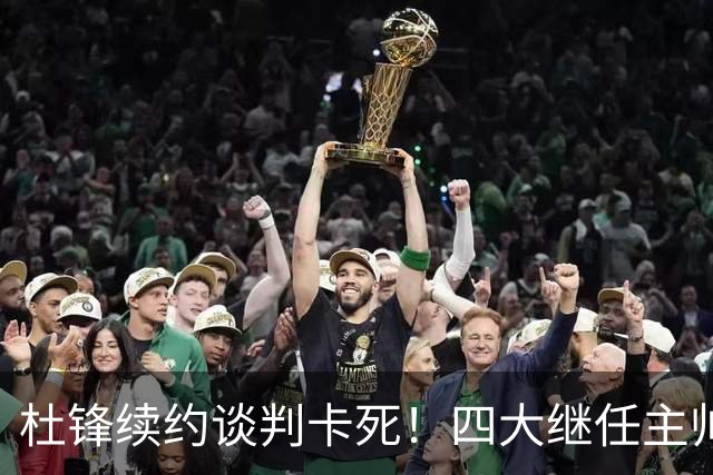 杜锋续约谈判卡死！四大继任主帅全方位PK，头号合适人选无悬念