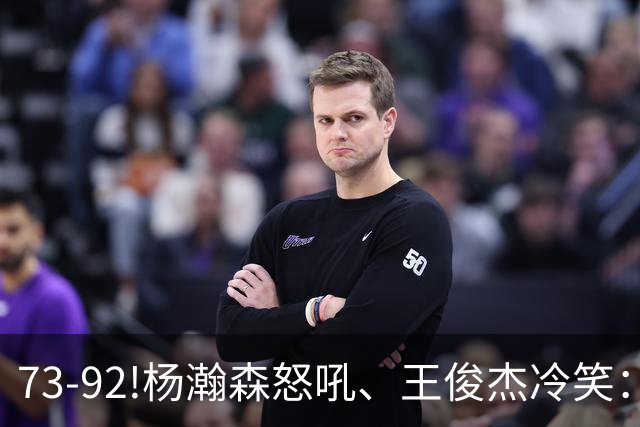 73-92!杨瀚森怒吼、王俊杰冷笑：中国男篮'内战'比输日本更可怕